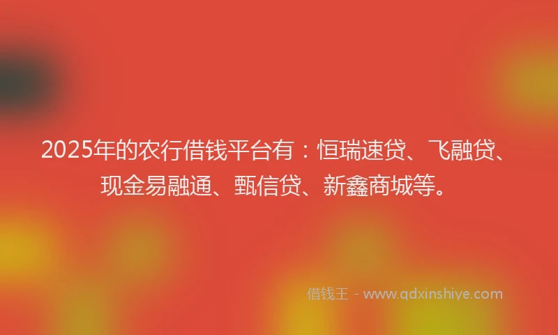 2025年的农行借钱平台有：恒瑞速贷、飞融贷、现金易融通、甄信贷、新鑫商城等。