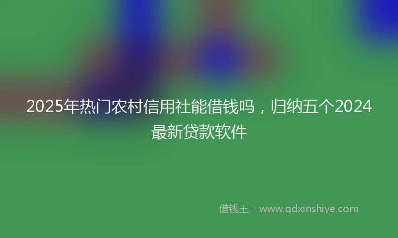 2025年热门农村信用社能借钱吗，归纳五个2024最新贷款软件