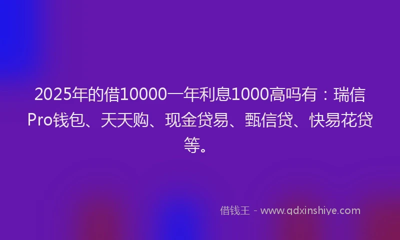 2025年的借10000一年利息1000高吗有：瑞信Pro钱包、天天购、现金贷易、甄信贷、快易花贷等。