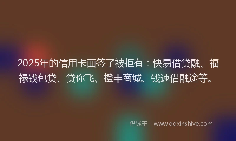2025年的信用卡面签了被拒有：快易借贷融、福禄钱包贷、贷你飞、橙丰商城、钱速借融途等。