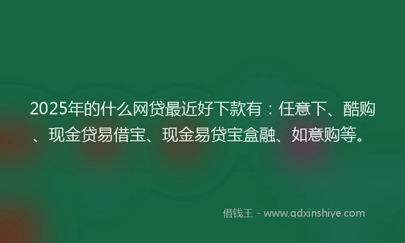 2025年的什么网贷最近好下款有：任意下、酷购、现金贷易借宝、现金易贷宝盒融、如意购等。