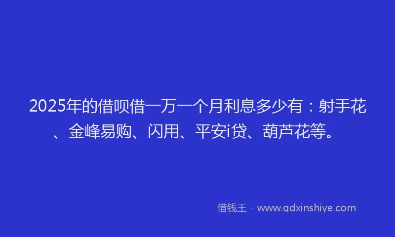2025年的借呗借一万一个月利息多少有：射手花、金峰易购、闪用、平安i贷、葫芦花等。