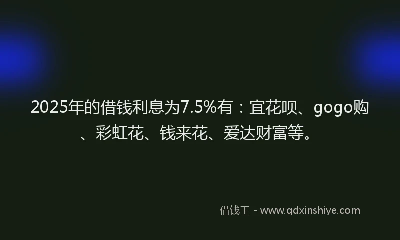2025年的借钱利息为7.5%有：宜花呗、gogo购、彩虹花、钱来花、爱达财富等。