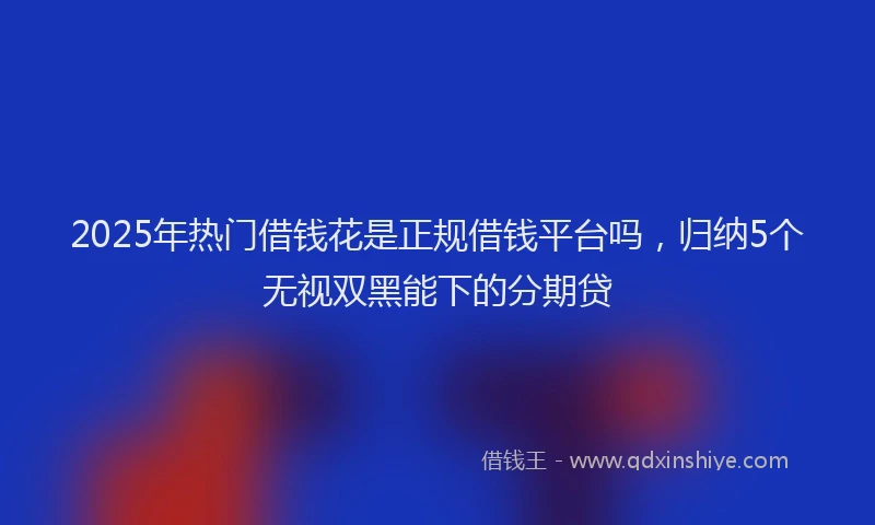 2025年热门借钱花是正规借钱平台吗，归纳5个无视双黑能下的分期贷