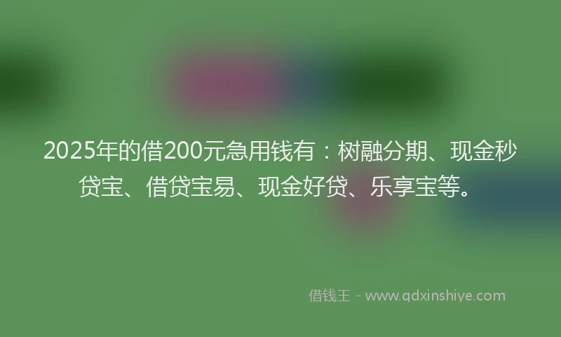 2025年的借200元急用钱有：树融分期、现金秒贷宝、借贷宝易、现金好贷、乐享宝等。