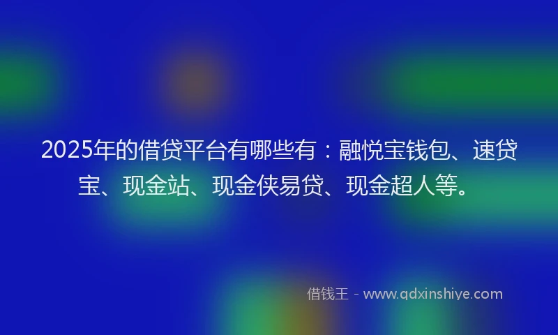 2025年的借贷平台有哪些有：融悦宝钱包、速贷宝、现金站、现金侠易贷、现金超人等。