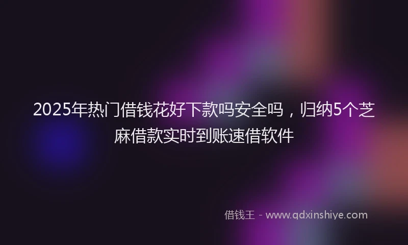 2025年热门借钱花好下款吗安全吗，归纳5个芝麻借款实时到账速借软件