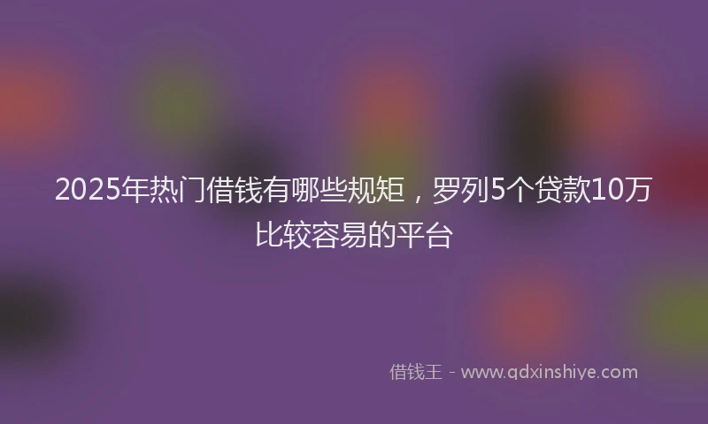 2025年热门借钱有哪些规矩，罗列5个贷款10万比较容易的平台