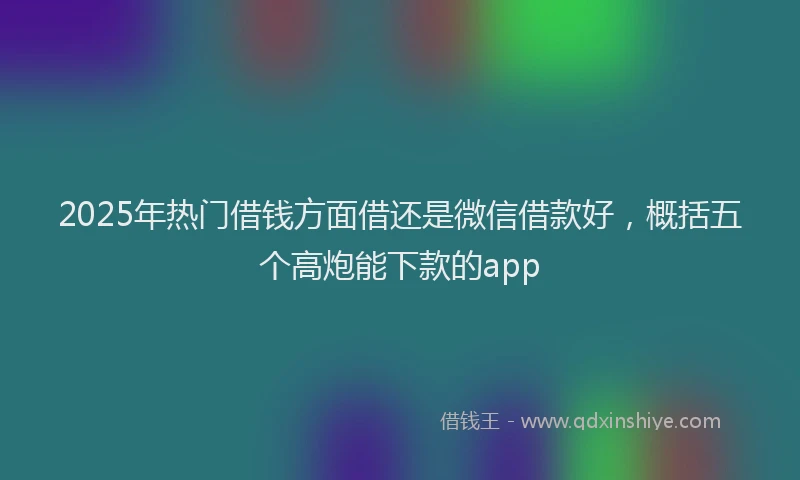 2025年热门借钱方面借还是微信借款好，概括五个高炮能下款的app