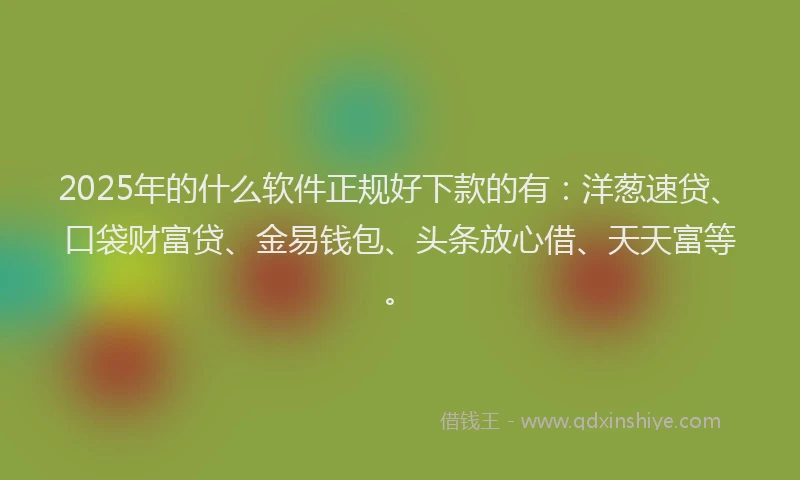 2025年的什么软件正规好下款的有：洋葱速贷、口袋财富贷、金易钱包、头条放心借、天天富等。