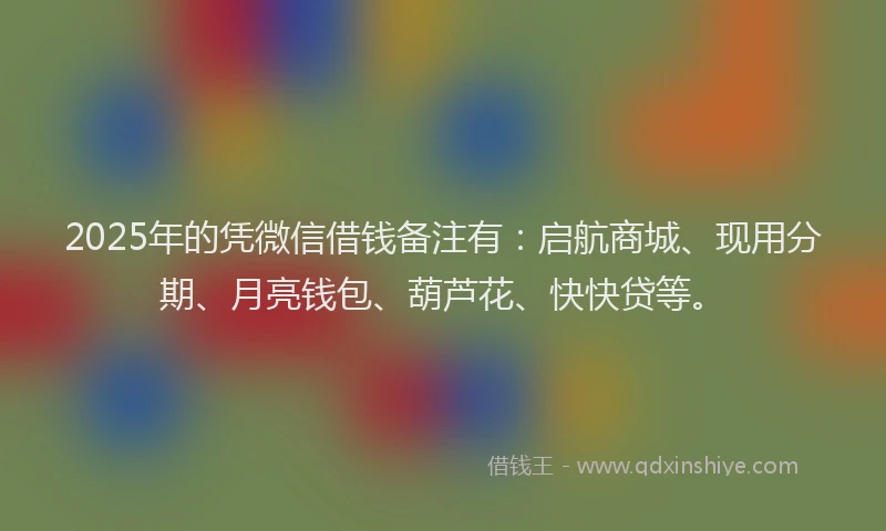 2025年的凭微信借钱备注有：启航商城、现用分期、月亮钱包、葫芦花、快快贷等。