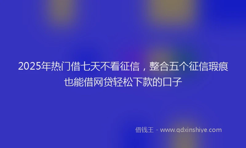 2025年热门借七天不看征信，整合五个征信瑕疵也能借网贷轻松下款的口子