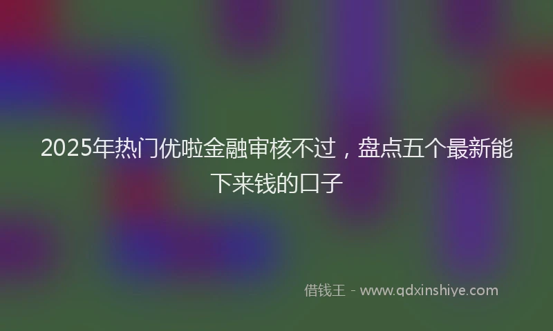 2025年热门优啦金融审核不过，盘点五个最新能下来钱的口子