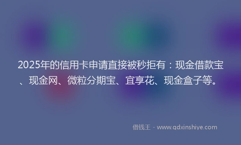2025年的信用卡申请直接被秒拒有：现金借款宝、现金网、微粒分期宝、宜享花、现金盒子等。