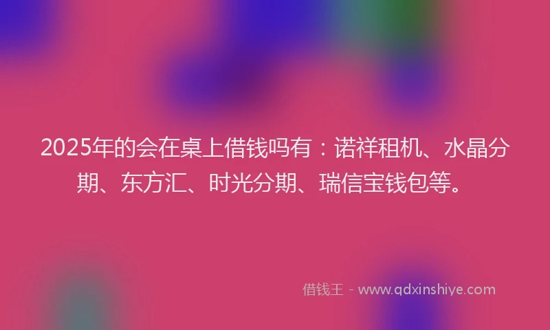 2025年的会在桌上借钱吗有：诺祥租机、水晶分期、东方汇、时光分期、瑞信宝钱包等。