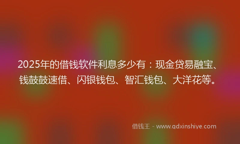 2025年的借钱软件利息多少有：现金贷易融宝、钱鼓鼓速借、闪银钱包、智汇钱包、大洋花等。