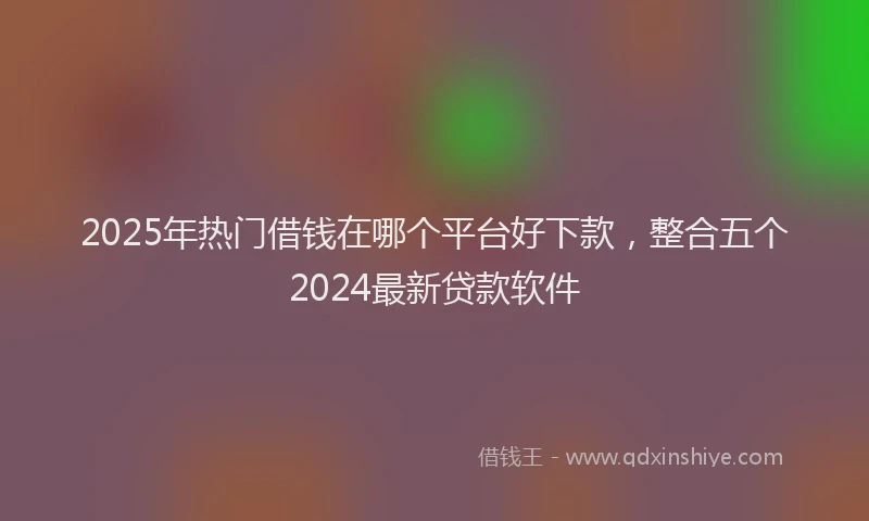 2025年热门借钱在哪个平台好下款，整合五个2024最新贷款软件