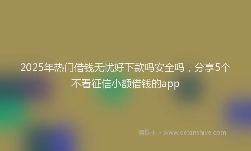 2025年热门借钱无忧好下款吗安全吗，分享5个不看征信小额借钱的app