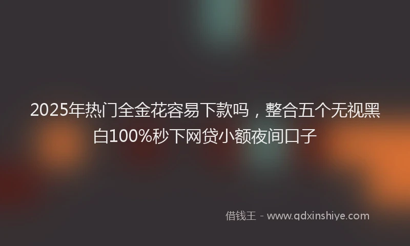 2025年热门全金花容易下款吗，整合五个无视黑白100%秒下网贷小额夜间口子