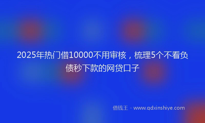 2025年热门借10000不用审核，梳理5个不看负债秒下款的网贷口子