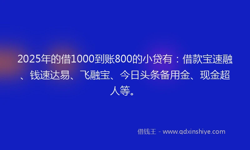 2025年的借1000到账800的小贷有：借款宝速融、钱速达易、飞融宝、今日头条备用金、现金超人等。