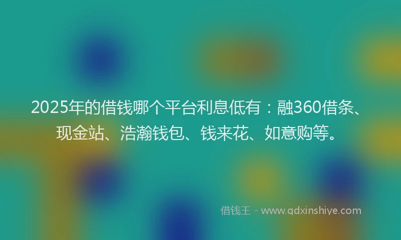 2025年的借钱哪个平台利息低有：融360借条、现金站、浩瀚钱包、钱来花、如意购等。
