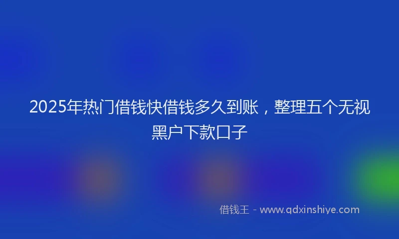 2025年热门借钱快借钱多久到账，整理五个无视黑户下款口子
