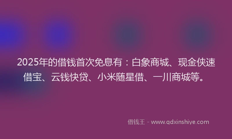 2025年的借钱首次免息有：白象商城、现金侠速借宝、云钱快贷、小米随星借、一川商城等。