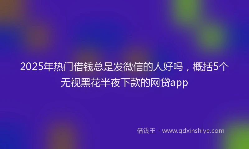 2025年热门借钱总是发微信的人好吗，概括5个无视黑花半夜下款的网贷app