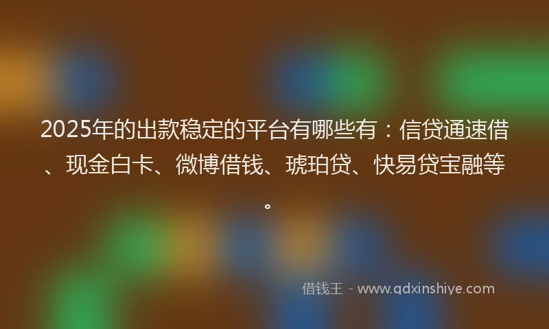 2025年的出款稳定的平台有哪些有：信贷通速借、现金白卡、微博借钱、琥珀贷、快易贷宝融等。