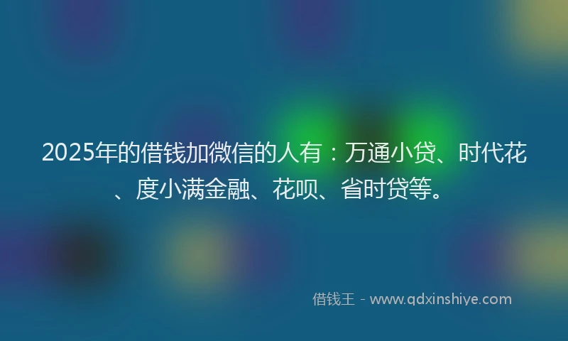 2025年的借钱加微信的人有：万通小贷、时代花、度小满金融、花呗、省时贷等。