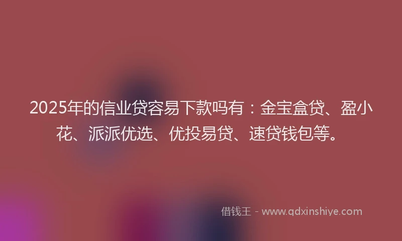 2025年的信业贷容易下款吗有：金宝盒贷、盈小花、派派优选、优投易贷、速贷钱包等。