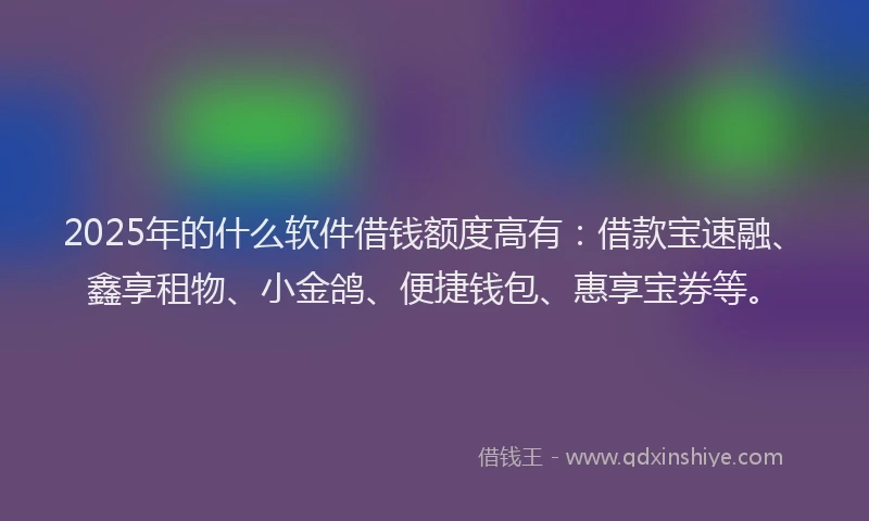 2025年的什么软件借钱额度高有：借款宝速融、鑫享租物、小金鸽、便捷钱包、惠享宝券等。