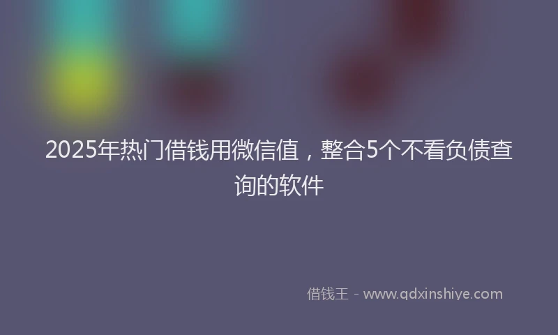 2025年热门借钱用微信值，整合5个不看负债查询的软件