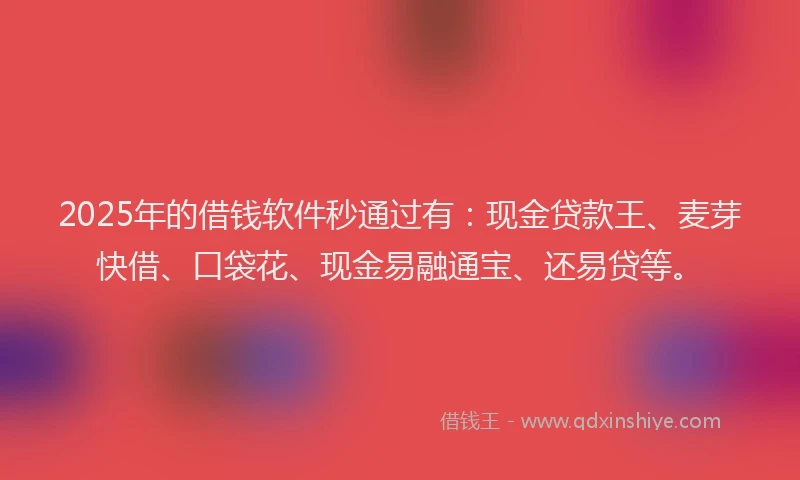 2025年的借钱软件秒通过有：现金贷款王、麦芽快借、口袋花、现金易融通宝、还易贷等。