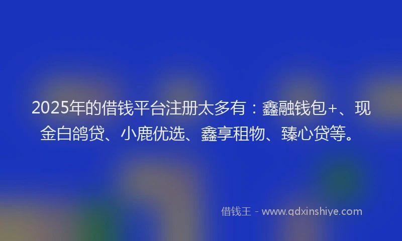 2025年的借钱平台注册太多有：鑫融钱包+、现金白鸽贷、小鹿优选、鑫享租物、臻心贷等。