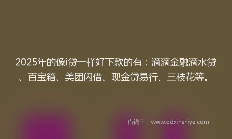 2025年的像i贷一样好下款的有：滴滴金融滴水贷、百宝箱、美团闪借、现金贷易行、三枝花等。
