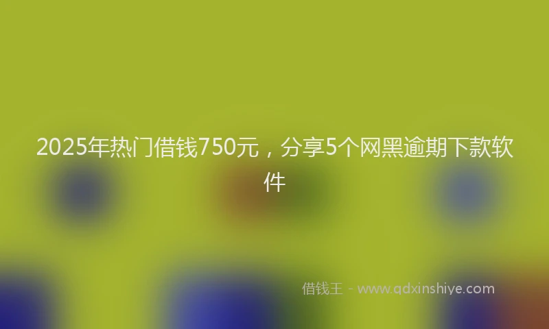 2025年热门借钱750元，分享5个网黑逾期下款软件