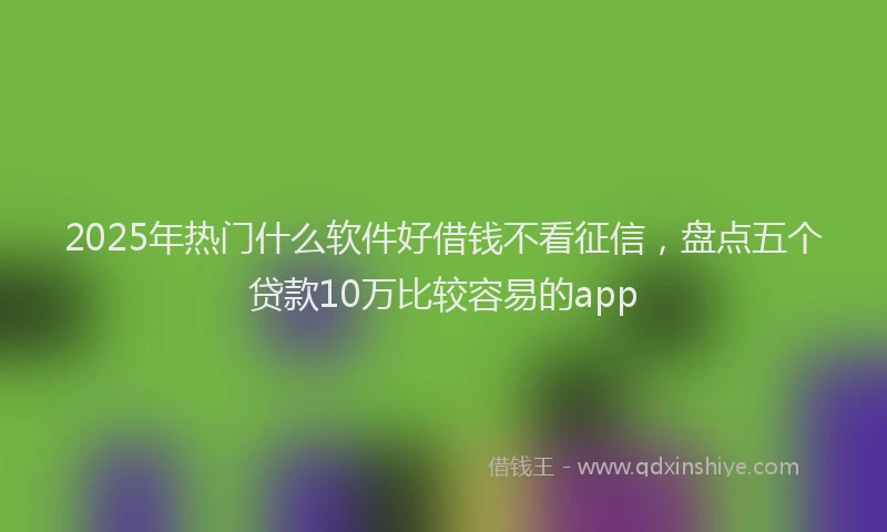2025年热门什么软件好借钱不看征信，盘点五个贷款10万比较容易的app