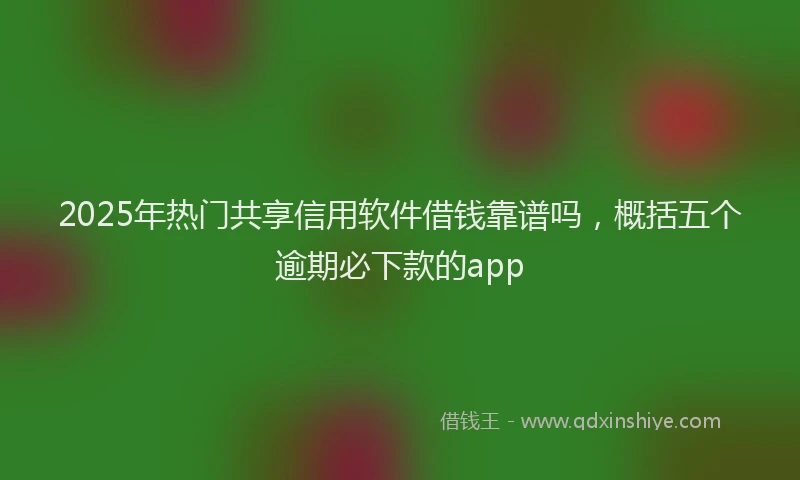 2025年热门共享信用软件借钱靠谱吗，概括五个逾期必下款的app