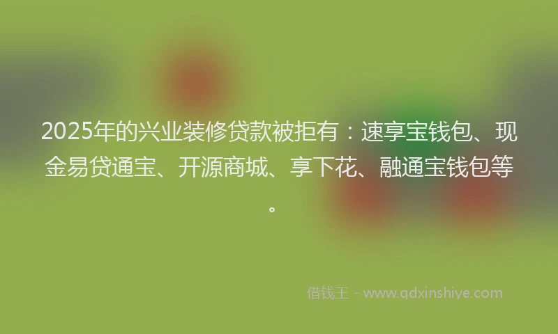 2025年的兴业装修贷款被拒有：速享宝钱包、现金易贷通宝、开源商城、享下花、融通宝钱包等。