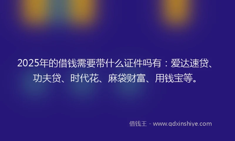 2025年的借钱需要带什么证件吗有：爱达速贷、功夫贷、时代花、麻袋财富、用钱宝等。