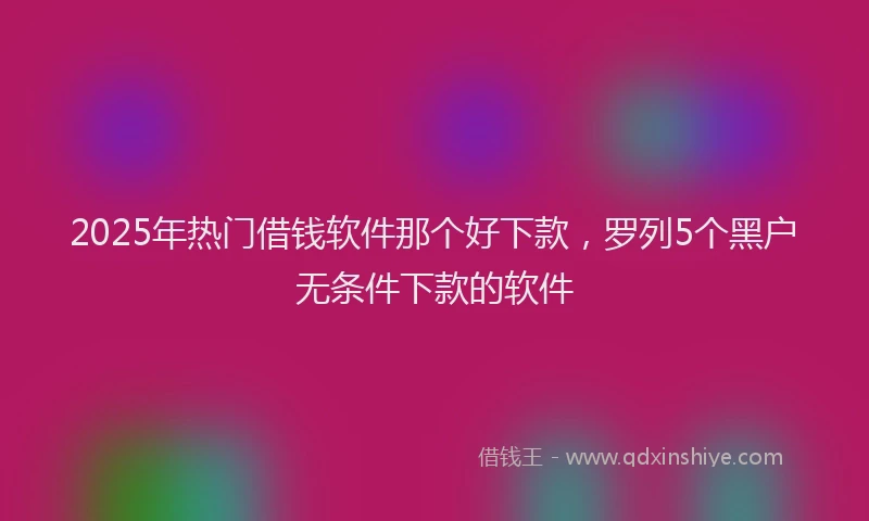 2025年热门借钱软件那个好下款，罗列5个黑户无条件下款的软件
