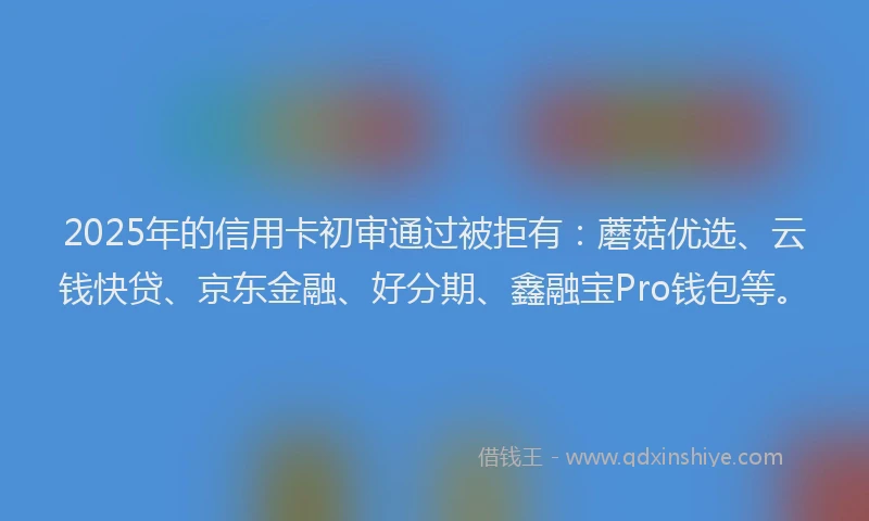 2025年的信用卡初审通过被拒有：蘑菇优选、云钱快贷、京东金融、好分期、鑫融宝Pro钱包等。