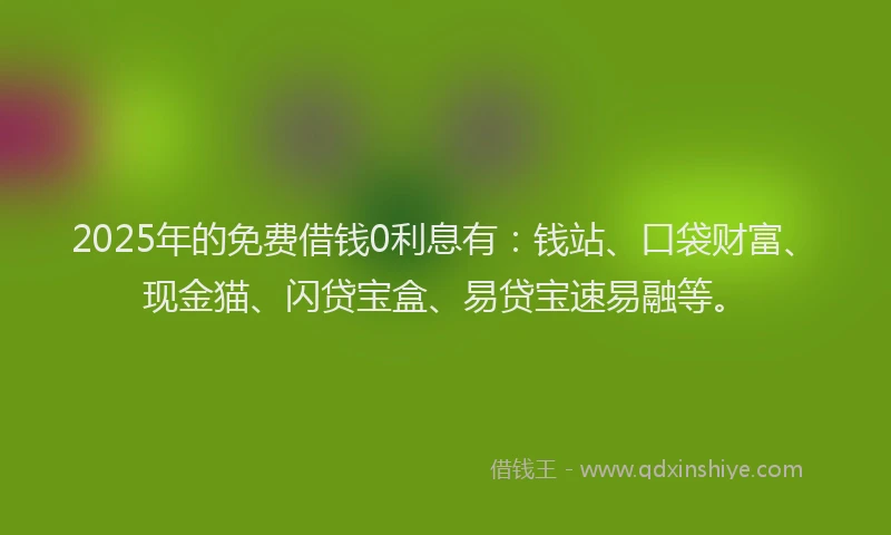 2025年的免费借钱0利息有：钱站、口袋财富、现金猫、闪贷宝盒、易贷宝速易融等。