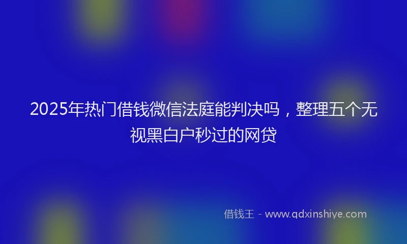2025年热门借钱微信法庭能判决吗，整理五个无视黑白户秒过的网贷