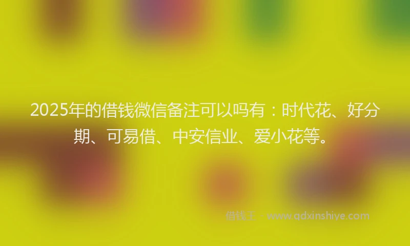 2025年的借钱微信备注可以吗有：时代花、好分期、可易借、中安信业、爱小花等。