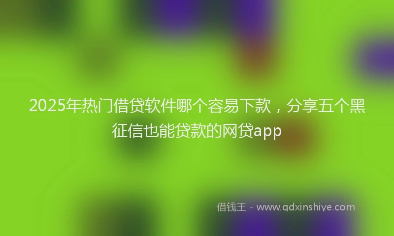 2025年热门借贷软件哪个容易下款，分享五个黑征信也能贷款的网贷app