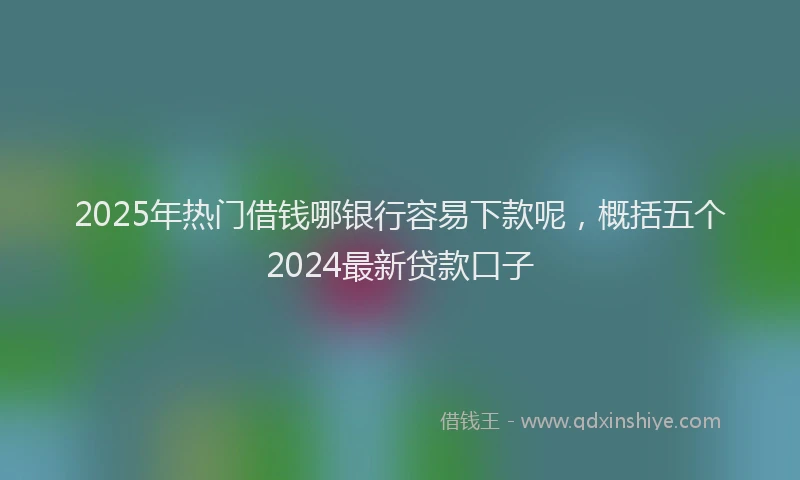 2025年热门借钱哪银行容易下款呢，概括五个2024最新贷款口子