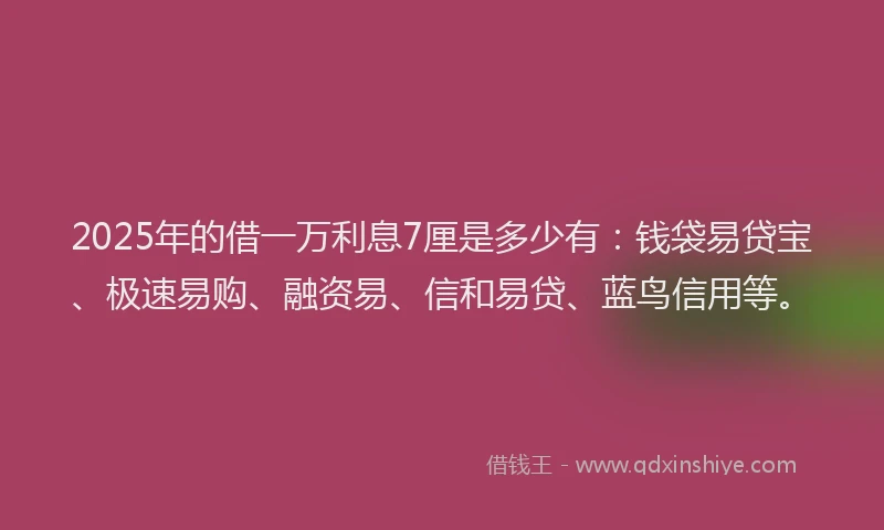 2025年的借一万利息7厘是多少有：钱袋易贷宝、极速易购、融资易、信和易贷、蓝鸟信用等。